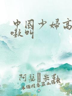 中国少妇高潮嗷嗷叫