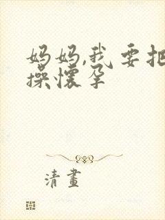 妈妈,我要把你操怀孕