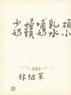 少妇哺乳硕大的奶头奶水小说