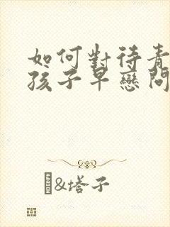 如何对待青春期孩子早恋问题