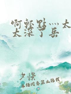 啊轻点灬太粗嗯太深了岳