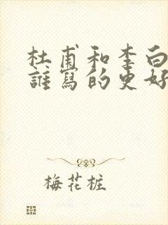 杜甫和李白的诗谁写的更好 杜甫和李白的诗谁写的更好