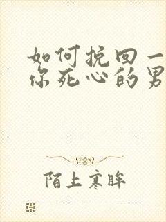 如何挽回一个对你死心的男人