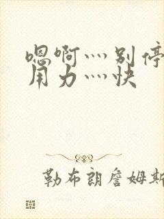 嗯啊灬别停啊灬用力灬快