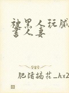 被黑人玩腻的秘书人妻