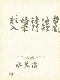 离婚后他带崽嫁入豪门短剧