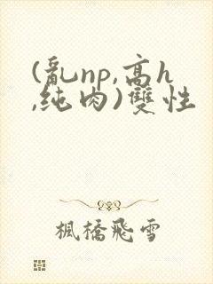 (乱np,高h,纯肉)双性