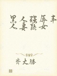 黑人强辱丰满的人妻熟女