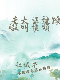 老太婆被躁的嗷嗷叫视频