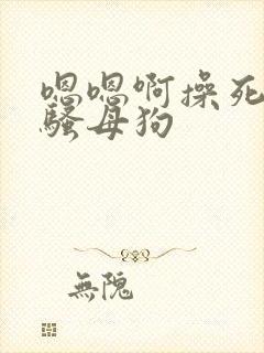 嗯嗯啊操死你小骚母狗