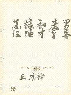 怎样和老男人交往他才会喜欢你