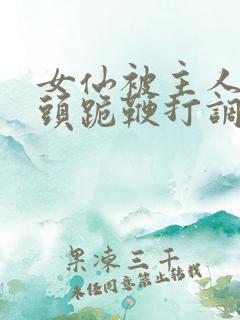 女仙被主人拽奶头跪鞭打调教小说