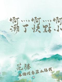 啊灬啊灬啊灬高潮了快点小说软件