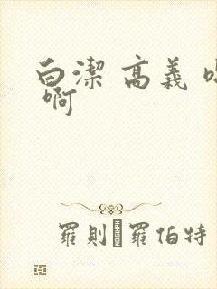 白洁 高义 嗯 啊 白洁 高义 嗯 啊