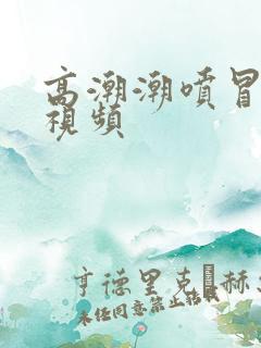 高潮潮喷冒白浆视频 高潮潮喷冒白浆视频