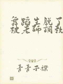 舞蹈生脱了内裤被老师调教小说