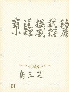 霸道总裁的甜宠小短剧推荐 霸道总裁的甜宠小短剧推荐