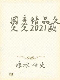国产精品久久久久久2021欧美 国产精品久久久久久2021欧美