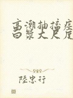 高潮抽搐痉挛冒白浆大尺度
