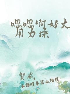 嗯嗯啊好大好粗 用力操