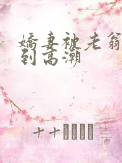 娇妻被老翁伦轩到高潮 娇妻被老翁伦轩到高潮