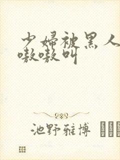 少妇被黑人操的嗷嗷叫