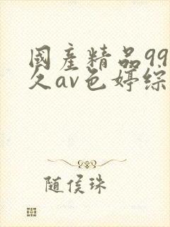 国产精品99久久av色婷综合 国产精品99久久av色婷综合
