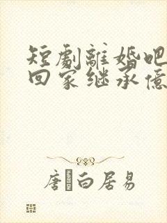 短剧离婚吧我要回家继承亿万家产在线观看