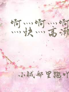 啊灬啊灬啊灬啊灬快灬高潮了污文