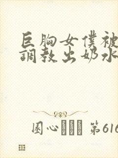 巨胸女仆被主人调教出奶水小说 巨胸女仆被主人调教出奶水小说