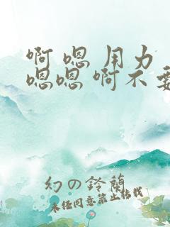 啊 嗯 用力 嗯嗯 啊不要 啊啊