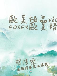 欧美极品videosex欧美精品 欧美极品videosex欧美精品