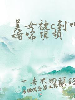 美女被c到呻吟娇喘视频