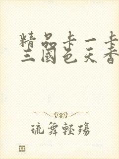 精品卡一卡二卡三国色天香