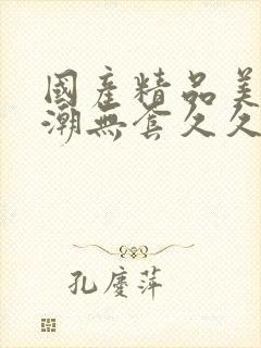 国产精品美女高潮无套久久