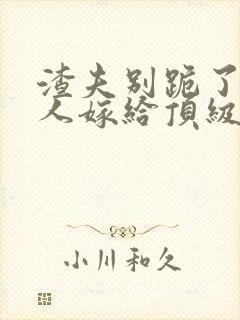 渣夫别跪了,夫人嫁给顶级大佬啦 渣夫别跪了,夫人嫁给顶级大佬啦