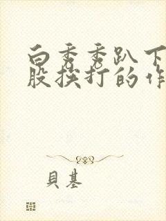 白秀秀趴下光屁股挨打的作文 白秀秀趴下光屁股挨打的作文