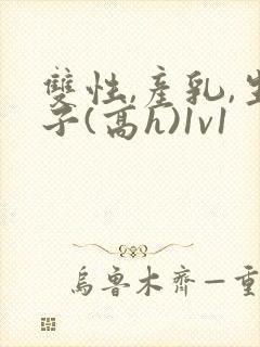双性,产乳,生子(高h)1v1 双性,产乳,生子(高h)1v1