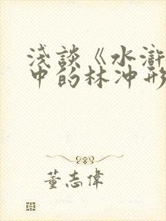 浅谈《水浒传》中的林冲形象 浅谈《水浒传》中的林冲形象