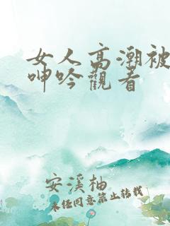 女人高潮被爽到呻吟观看