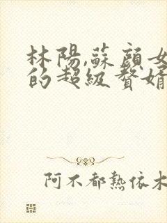 林阳,苏颜女神的超级赘婿