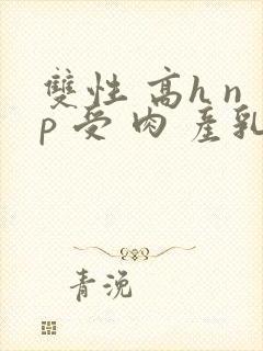 双性 高h np 受 肉 产乳
