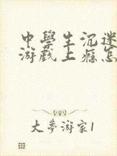 中学生沉迷网络游戏上瘾怎么解决