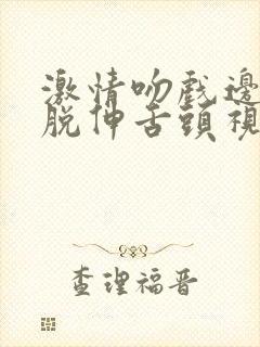 激情吻戏边亲边脱伸舌头视频