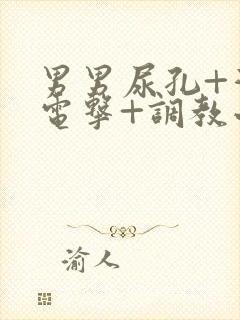 男男尿孔+灌+电击+调教小说 男男尿孔+灌+电击+调教小说