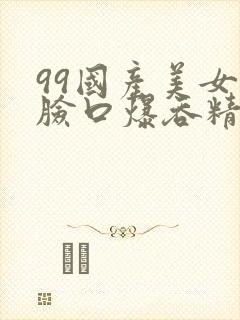 99国产美女露脸口爆吞精视频