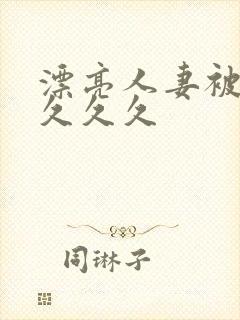 漂亮人妻被黑人久久久 漂亮人妻被黑人久久久