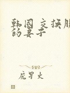 韩国 交换朋友的妻子 韩国 交换朋友的妻子