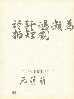 于轩鸿灏为什么拍短剧