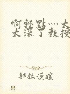啊轻点灬太粗嗯太深了教授